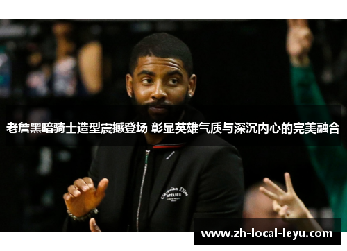 老詹黑暗骑士造型震撼登场 彰显英雄气质与深沉内心的完美融合