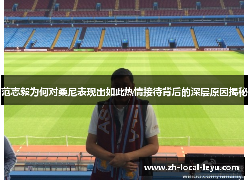 范志毅为何对桑尼表现出如此热情接待背后的深层原因揭秘