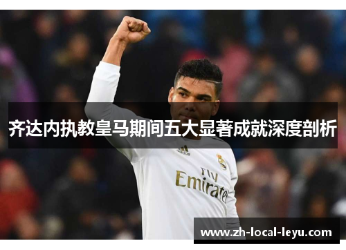 齐达内执教皇马期间五大显著成就深度剖析