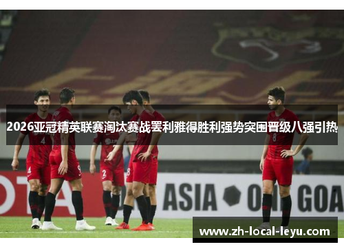 2026亚冠精英联赛淘汰赛战罢利雅得胜利强势突围晋级八强引热