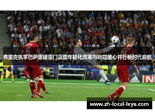 弗里克执掌巴萨重建豪门蓝图年轻化改革与欧冠雄心并行新时代启航